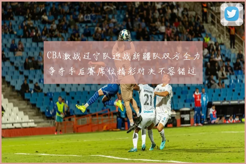 CBA激战辽宁队迎战新疆队双方全力争夺季后赛席位精彩对决不容错过