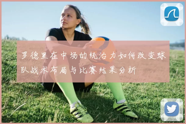 罗德里在中场的统治力如何改变球队战术布局与比赛结果分析