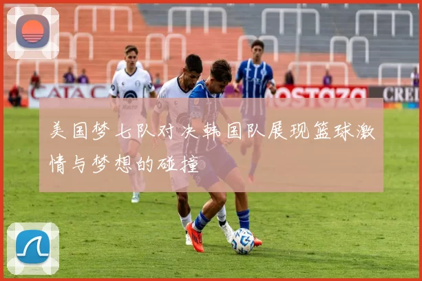 美国梦七队对决韩国队展现篮球激情与梦想的碰撞