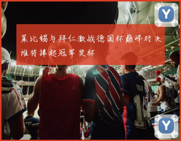 莱比锡与拜仁激战德国杯巅峰对决谁将捧起冠军奖杯