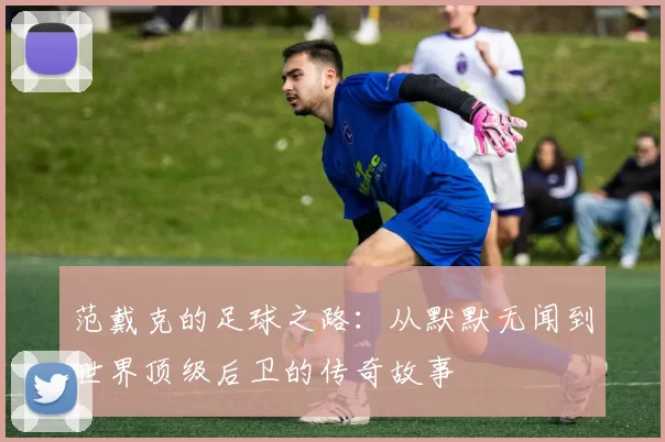 范戴克的足球之路：从默默无闻到世界顶级后卫的传奇故事