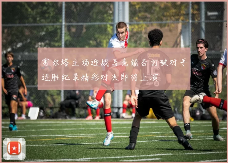 害尔塔主场迎战马竞能否打破对手连胜纪录精彩对决即将上演