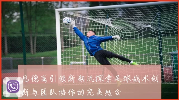 厄德高引领新潮流探索足球战术创新与团队协作的完美结合