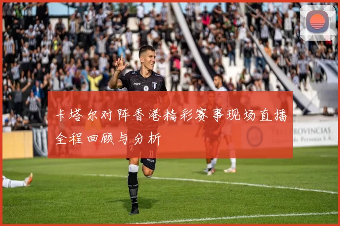 卡塔尔对阵香港精彩赛事现场直播全程回顾与分析