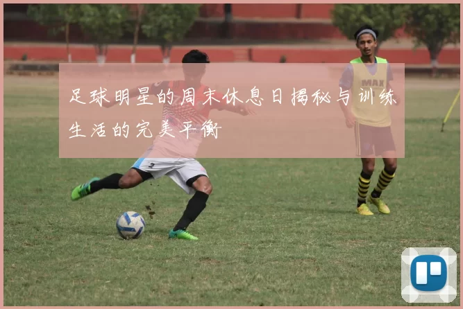 足球明星的周末休息日揭秘与训练生活的完美平衡