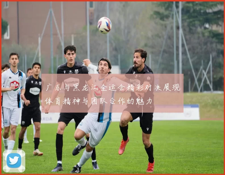 广东与黑龙江全运会精彩对决展现体育精神与团队合作的魅力