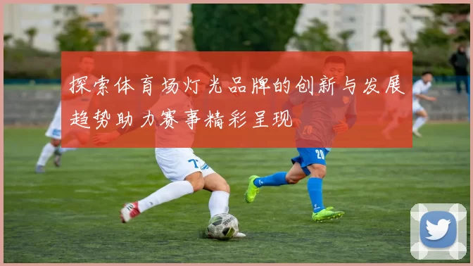 探索体育场灯光品牌的创新与发展趋势助力赛事精彩呈现