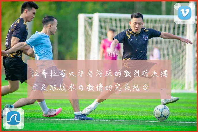 拉普拉塔大学与河床的激烈对决揭示足球战术与激情的完美结合